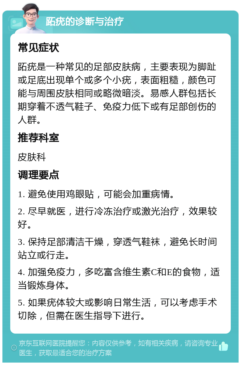 跖疣的诊断与治疗 常见症状 跖疣是一种常见的足部皮肤病，主要表现为脚趾或足底出现单个或多个小疣，表面粗糙，颜色可能与周围皮肤相同或略微暗淡。易感人群包括长期穿着不透气鞋子、免疫力低下或有足部创伤的人群。 推荐科室 皮肤科 调理要点 1. 避免使用鸡眼贴，可能会加重病情。 2. 尽早就医，进行冷冻治疗或激光治疗，效果较好。 3. 保持足部清洁干燥，穿透气鞋袜，避免长时间站立或行走。 4. 加强免疫力，多吃富含维生素C和E的食物，适当锻炼身体。 5. 如果疣体较大或影响日常生活，可以考虑手术切除，但需在医生指导下进行。