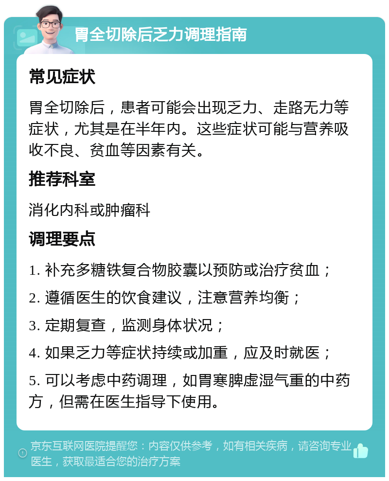 胃全切除后乏力调理指南 常见症状 胃全切除后，患者可能会出现乏力、走路无力等症状，尤其是在半年内。这些症状可能与营养吸收不良、贫血等因素有关。 推荐科室 消化内科或肿瘤科 调理要点 1. 补充多糖铁复合物胶囊以预防或治疗贫血； 2. 遵循医生的饮食建议，注意营养均衡； 3. 定期复查，监测身体状况； 4. 如果乏力等症状持续或加重，应及时就医； 5. 可以考虑中药调理，如胃寒脾虚湿气重的中药方，但需在医生指导下使用。