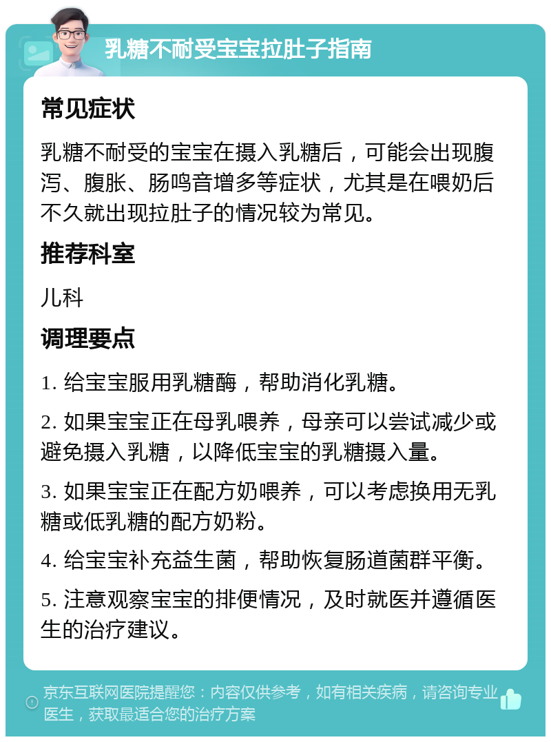 乳糖不耐受宝宝拉肚子指南 常见症状 乳糖不耐受的宝宝在摄入乳糖后，可能会出现腹泻、腹胀、肠鸣音增多等症状，尤其是在喂奶后不久就出现拉肚子的情况较为常见。 推荐科室 儿科 调理要点 1. 给宝宝服用乳糖酶，帮助消化乳糖。 2. 如果宝宝正在母乳喂养，母亲可以尝试减少或避免摄入乳糖，以降低宝宝的乳糖摄入量。 3. 如果宝宝正在配方奶喂养，可以考虑换用无乳糖或低乳糖的配方奶粉。 4. 给宝宝补充益生菌，帮助恢复肠道菌群平衡。 5. 注意观察宝宝的排便情况，及时就医并遵循医生的治疗建议。