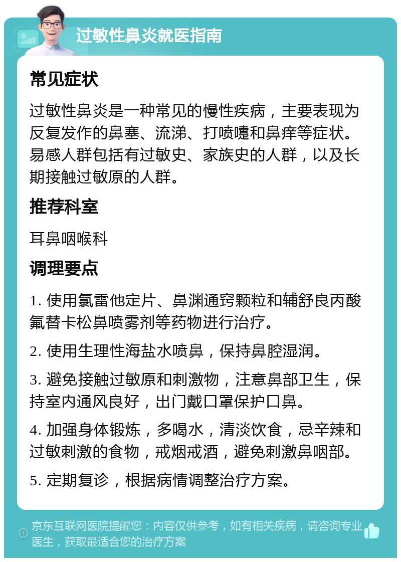 过敏性鼻炎就医指南 常见症状 过敏性鼻炎是一种常见的慢性疾病，主要表现为反复发作的鼻塞、流涕、打喷嚏和鼻痒等症状。易感人群包括有过敏史、家族史的人群，以及长期接触过敏原的人群。 推荐科室 耳鼻咽喉科 调理要点 1. 使用氯雷他定片、鼻渊通窍颗粒和辅舒良丙酸氟替卡松鼻喷雾剂等药物进行治疗。 2. 使用生理性海盐水喷鼻，保持鼻腔湿润。 3. 避免接触过敏原和刺激物，注意鼻部卫生，保持室内通风良好，出门戴口罩保护口鼻。 4. 加强身体锻炼，多喝水，清淡饮食，忌辛辣和过敏刺激的食物，戒烟戒酒，避免刺激鼻咽部。 5. 定期复诊，根据病情调整治疗方案。