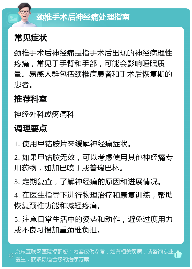 颈椎手术后神经痛处理指南 常见症状 颈椎手术后神经痛是指手术后出现的神经病理性疼痛，常见于手臂和手部，可能会影响睡眠质量。易感人群包括颈椎病患者和手术后恢复期的患者。 推荐科室 神经外科或疼痛科 调理要点 1. 使用甲钴胺片来缓解神经痛症状。 2. 如果甲钴胺无效，可以考虑使用其他神经痛专用药物，如加巴喷丁或普瑞巴林。 3. 定期复查，了解神经痛的原因和进展情况。 4. 在医生指导下进行物理治疗和康复训练，帮助恢复颈椎功能和减轻疼痛。 5. 注意日常生活中的姿势和动作，避免过度用力或不良习惯加重颈椎负担。