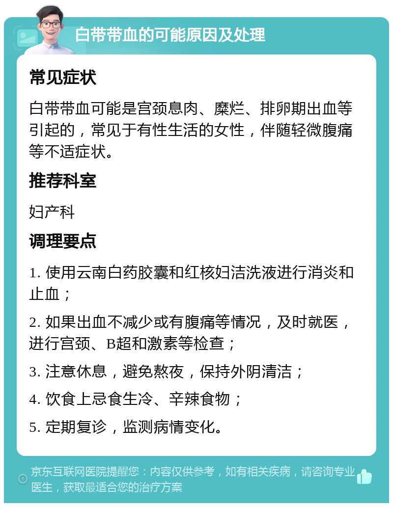 白带带血的可能原因及处理 常见症状 白带带血可能是宫颈息肉、糜烂、排卵期出血等引起的，常见于有性生活的女性，伴随轻微腹痛等不适症状。 推荐科室 妇产科 调理要点 1. 使用云南白药胶囊和红核妇洁洗液进行消炎和止血； 2. 如果出血不减少或有腹痛等情况，及时就医，进行宫颈、B超和激素等检查； 3. 注意休息，避免熬夜，保持外阴清洁； 4. 饮食上忌食生冷、辛辣食物； 5. 定期复诊，监测病情变化。