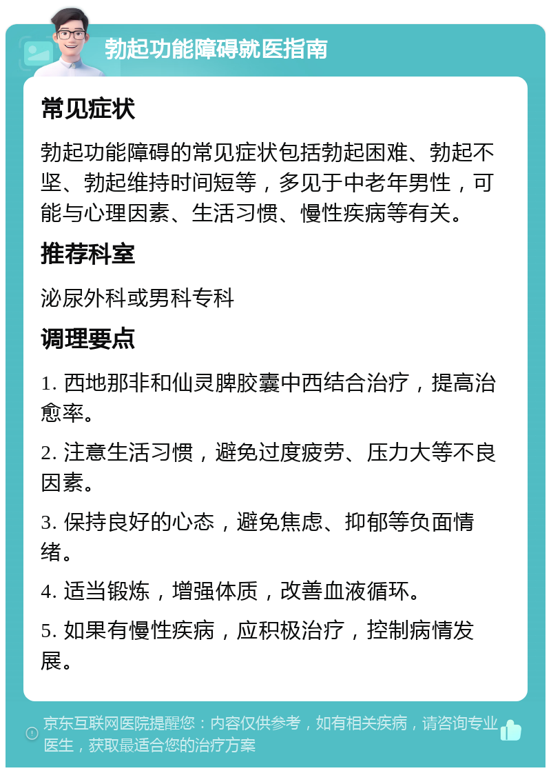 勃起功能障碍就医指南 常见症状 勃起功能障碍的常见症状包括勃起困难、勃起不坚、勃起维持时间短等，多见于中老年男性，可能与心理因素、生活习惯、慢性疾病等有关。 推荐科室 泌尿外科或男科专科 调理要点 1. 西地那非和仙灵脾胶囊中西结合治疗，提高治愈率。 2. 注意生活习惯，避免过度疲劳、压力大等不良因素。 3. 保持良好的心态，避免焦虑、抑郁等负面情绪。 4. 适当锻炼，增强体质，改善血液循环。 5. 如果有慢性疾病，应积极治疗，控制病情发展。