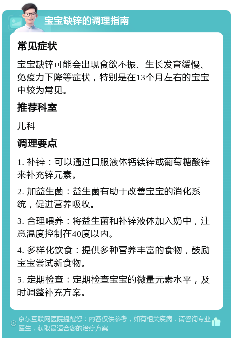 宝宝缺锌的调理指南 常见症状 宝宝缺锌可能会出现食欲不振、生长发育缓慢、免疫力下降等症状，特别是在13个月左右的宝宝中较为常见。 推荐科室 儿科 调理要点 1. 补锌：可以通过口服液体钙镁锌或葡萄糖酸锌来补充锌元素。 2. 加益生菌：益生菌有助于改善宝宝的消化系统，促进营养吸收。 3. 合理喂养：将益生菌和补锌液体加入奶中，注意温度控制在40度以内。 4. 多样化饮食：提供多种营养丰富的食物，鼓励宝宝尝试新食物。 5. 定期检查：定期检查宝宝的微量元素水平，及时调整补充方案。