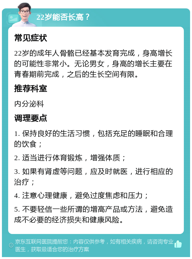 22岁能否长高？ 常见症状 22岁的成年人骨骼已经基本发育完成，身高增长的可能性非常小。无论男女，身高的增长主要在青春期前完成，之后的生长空间有限。 推荐科室 内分泌科 调理要点 1. 保持良好的生活习惯，包括充足的睡眠和合理的饮食； 2. 适当进行体育锻炼，增强体质； 3. 如果有肾虚等问题，应及时就医，进行相应的治疗； 4. 注意心理健康，避免过度焦虑和压力； 5. 不要轻信一些所谓的增高产品或方法，避免造成不必要的经济损失和健康风险。