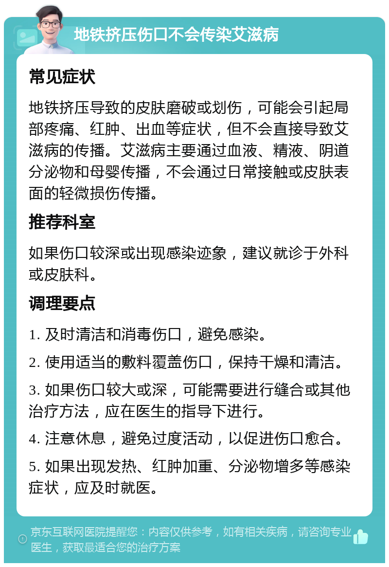 地铁挤压伤口不会传染艾滋病 常见症状 地铁挤压导致的皮肤磨破或划伤，可能会引起局部疼痛、红肿、出血等症状，但不会直接导致艾滋病的传播。艾滋病主要通过血液、精液、阴道分泌物和母婴传播，不会通过日常接触或皮肤表面的轻微损伤传播。 推荐科室 如果伤口较深或出现感染迹象，建议就诊于外科或皮肤科。 调理要点 1. 及时清洁和消毒伤口，避免感染。 2. 使用适当的敷料覆盖伤口，保持干燥和清洁。 3. 如果伤口较大或深，可能需要进行缝合或其他治疗方法，应在医生的指导下进行。 4. 注意休息，避免过度活动，以促进伤口愈合。 5. 如果出现发热、红肿加重、分泌物增多等感染症状，应及时就医。