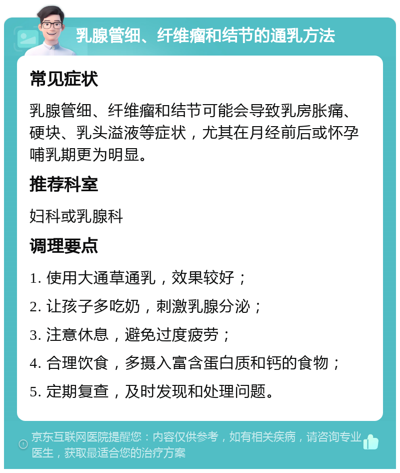 乳腺管细、纤维瘤和结节的通乳方法 常见症状 乳腺管细、纤维瘤和结节可能会导致乳房胀痛、硬块、乳头溢液等症状，尤其在月经前后或怀孕哺乳期更为明显。 推荐科室 妇科或乳腺科 调理要点 1. 使用大通草通乳，效果较好； 2. 让孩子多吃奶，刺激乳腺分泌； 3. 注意休息，避免过度疲劳； 4. 合理饮食，多摄入富含蛋白质和钙的食物； 5. 定期复查，及时发现和处理问题。