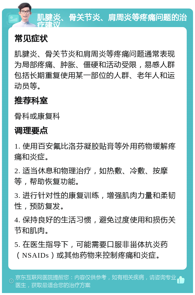 肌腱炎、骨关节炎、肩周炎等疼痛问题的治疗建议 常见症状 肌腱炎、骨关节炎和肩周炎等疼痛问题通常表现为局部疼痛、肿胀、僵硬和活动受限，易感人群包括长期重复使用某一部位的人群、老年人和运动员等。 推荐科室 骨科或康复科 调理要点 1. 使用百安氟比洛芬凝胶贴膏等外用药物缓解疼痛和炎症。 2. 适当休息和物理治疗，如热敷、冷敷、按摩等，帮助恢复功能。 3. 进行针对性的康复训练，增强肌肉力量和柔韧性，预防复发。 4. 保持良好的生活习惯，避免过度使用和损伤关节和肌肉。 5. 在医生指导下，可能需要口服非甾体抗炎药（NSAIDs）或其他药物来控制疼痛和炎症。