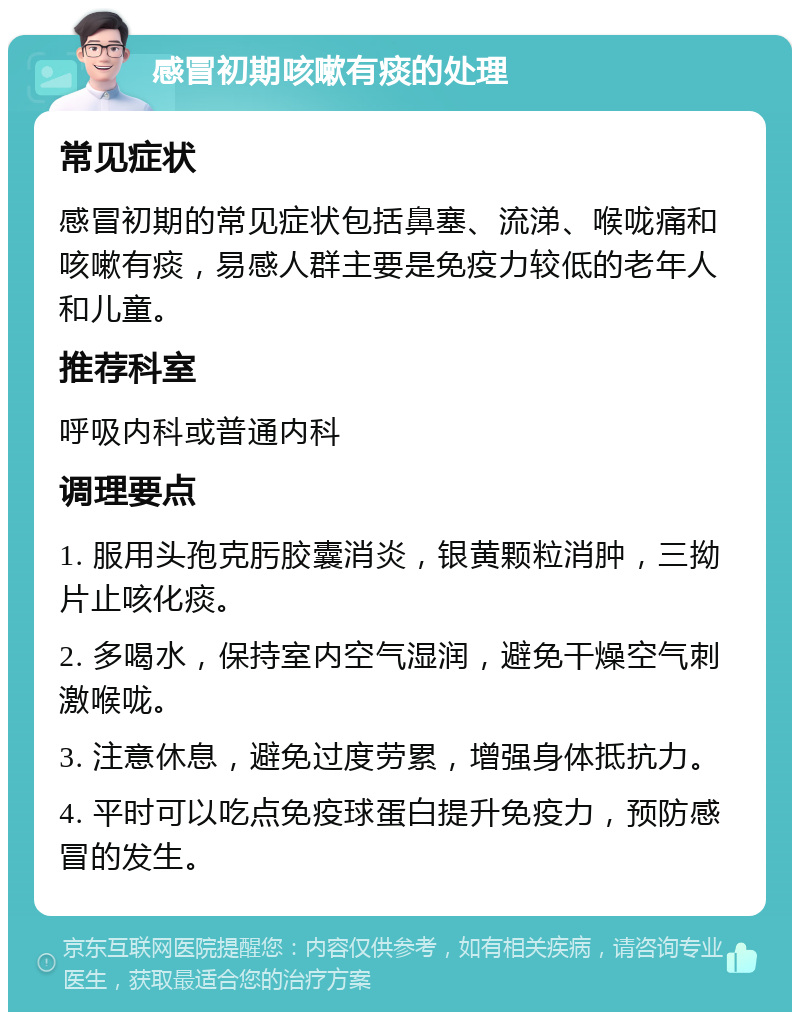 感冒初期咳嗽有痰的处理 常见症状 感冒初期的常见症状包括鼻塞、流涕、喉咙痛和咳嗽有痰，易感人群主要是免疫力较低的老年人和儿童。 推荐科室 呼吸内科或普通内科 调理要点 1. 服用头孢克肟胶囊消炎，银黄颗粒消肿，三拗片止咳化痰。 2. 多喝水，保持室内空气湿润，避免干燥空气刺激喉咙。 3. 注意休息，避免过度劳累，增强身体抵抗力。 4. 平时可以吃点免疫球蛋白提升免疫力，预防感冒的发生。