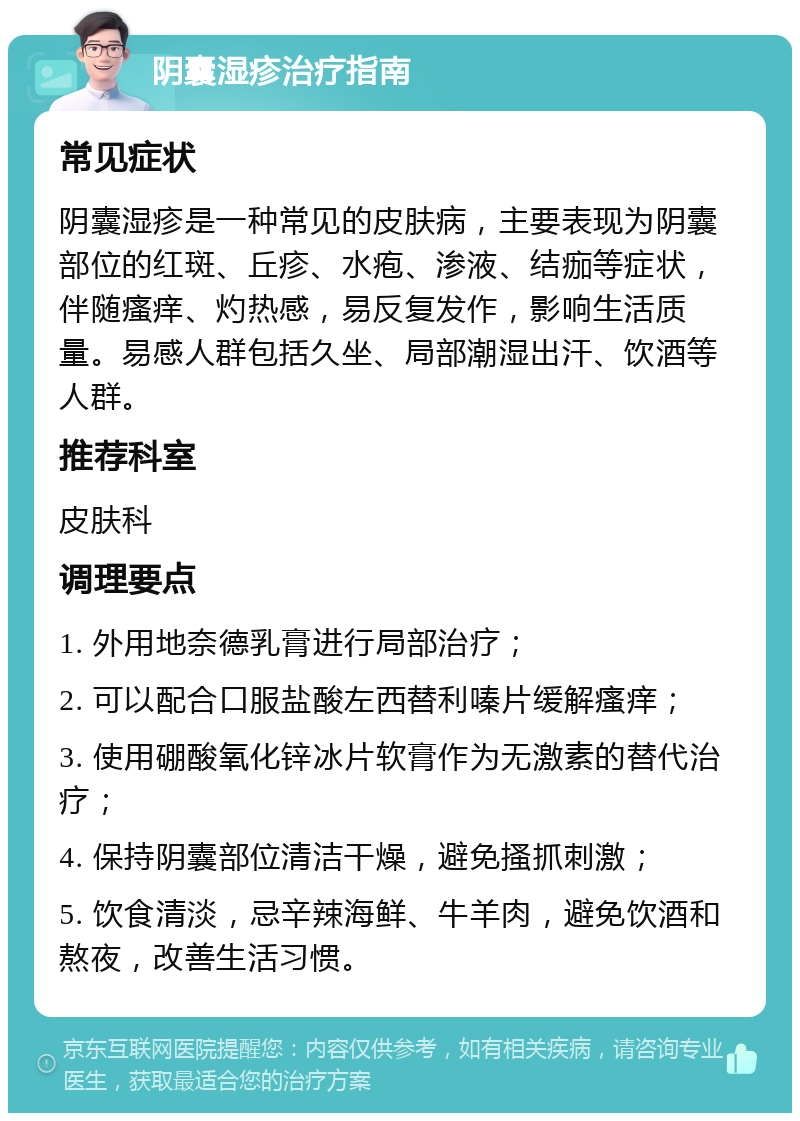 阴囊湿疹治疗指南 常见症状 阴囊湿疹是一种常见的皮肤病，主要表现为阴囊部位的红斑、丘疹、水疱、渗液、结痂等症状，伴随瘙痒、灼热感，易反复发作，影响生活质量。易感人群包括久坐、局部潮湿出汗、饮酒等人群。 推荐科室 皮肤科 调理要点 1. 外用地奈德乳膏进行局部治疗； 2. 可以配合口服盐酸左西替利嗪片缓解瘙痒； 3. 使用硼酸氧化锌冰片软膏作为无激素的替代治疗； 4. 保持阴囊部位清洁干燥，避免搔抓刺激； 5. 饮食清淡，忌辛辣海鲜、牛羊肉，避免饮酒和熬夜，改善生活习惯。