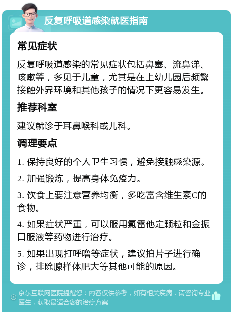 反复呼吸道感染就医指南 常见症状 反复呼吸道感染的常见症状包括鼻塞、流鼻涕、咳嗽等，多见于儿童，尤其是在上幼儿园后频繁接触外界环境和其他孩子的情况下更容易发生。 推荐科室 建议就诊于耳鼻喉科或儿科。 调理要点 1. 保持良好的个人卫生习惯，避免接触感染源。 2. 加强锻炼，提高身体免疫力。 3. 饮食上要注意营养均衡，多吃富含维生素C的食物。 4. 如果症状严重，可以服用氯雷他定颗粒和金振口服液等药物进行治疗。 5. 如果出现打呼噜等症状，建议拍片子进行确诊，排除腺样体肥大等其他可能的原因。