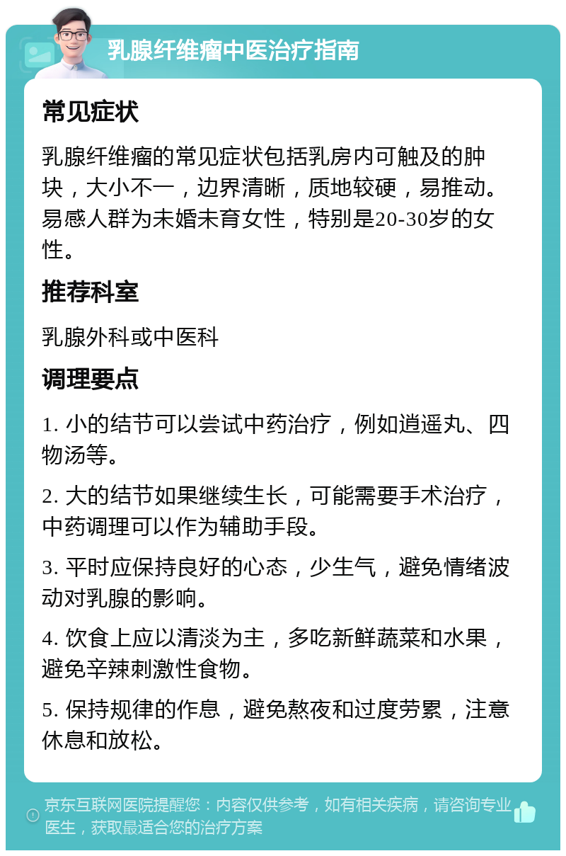 乳腺纤维瘤中医治疗指南 常见症状 乳腺纤维瘤的常见症状包括乳房内可触及的肿块，大小不一，边界清晰，质地较硬，易推动。易感人群为未婚未育女性，特别是20-30岁的女性。 推荐科室 乳腺外科或中医科 调理要点 1. 小的结节可以尝试中药治疗，例如逍遥丸、四物汤等。 2. 大的结节如果继续生长，可能需要手术治疗，中药调理可以作为辅助手段。 3. 平时应保持良好的心态，少生气，避免情绪波动对乳腺的影响。 4. 饮食上应以清淡为主，多吃新鲜蔬菜和水果，避免辛辣刺激性食物。 5. 保持规律的作息，避免熬夜和过度劳累，注意休息和放松。