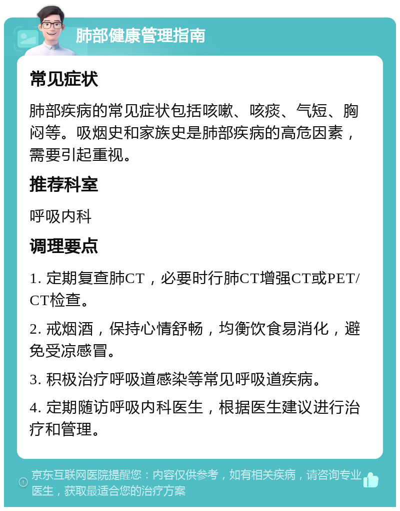 肺部健康管理指南 常见症状 肺部疾病的常见症状包括咳嗽、咳痰、气短、胸闷等。吸烟史和家族史是肺部疾病的高危因素，需要引起重视。 推荐科室 呼吸内科 调理要点 1. 定期复查肺CT，必要时行肺CT增强CT或PET/CT检查。 2. 戒烟酒，保持心情舒畅，均衡饮食易消化，避免受凉感冒。 3. 积极治疗呼吸道感染等常见呼吸道疾病。 4. 定期随访呼吸内科医生，根据医生建议进行治疗和管理。