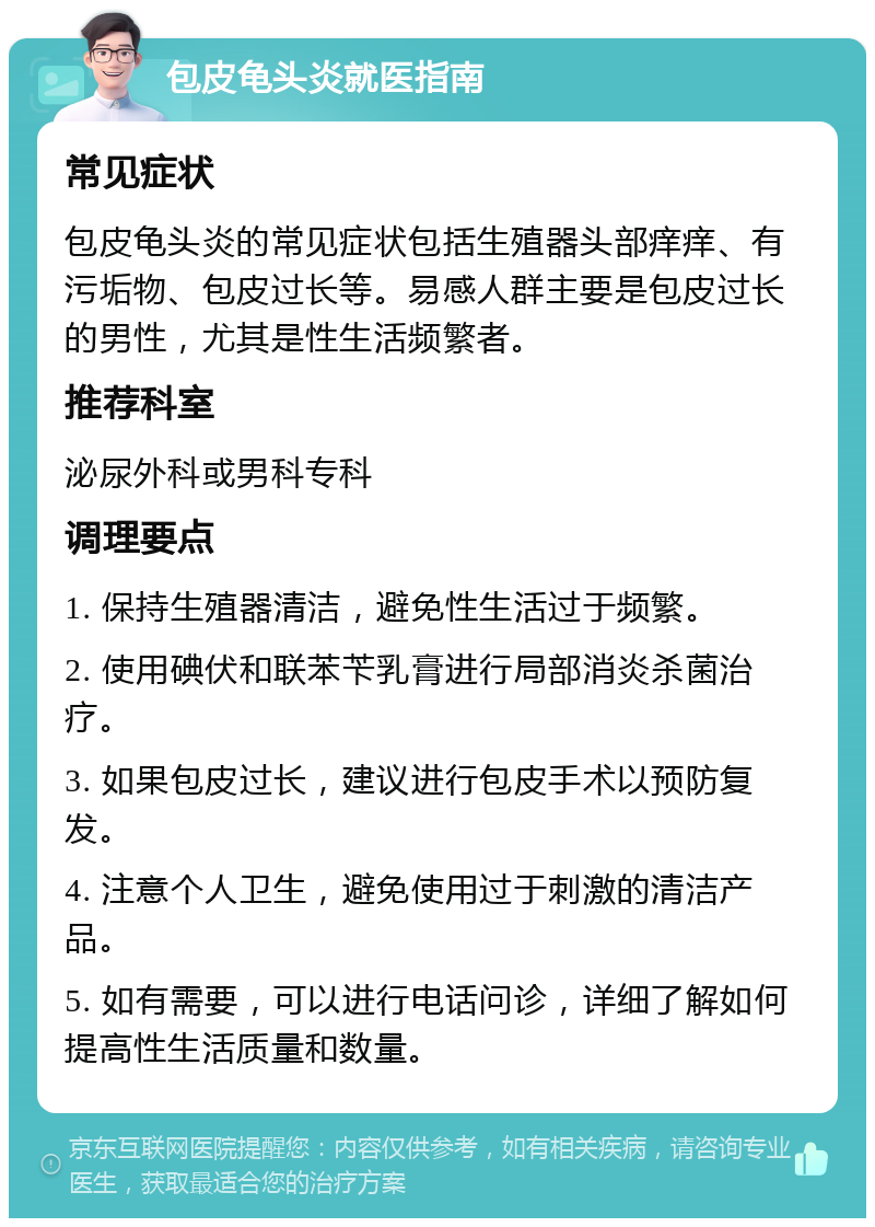 包皮龟头炎就医指南 常见症状 包皮龟头炎的常见症状包括生殖器头部痒痒、有污垢物、包皮过长等。易感人群主要是包皮过长的男性，尤其是性生活频繁者。 推荐科室 泌尿外科或男科专科 调理要点 1. 保持生殖器清洁，避免性生活过于频繁。 2. 使用碘伏和联苯苄乳膏进行局部消炎杀菌治疗。 3. 如果包皮过长，建议进行包皮手术以预防复发。 4. 注意个人卫生，避免使用过于刺激的清洁产品。 5. 如有需要，可以进行电话问诊，详细了解如何提高性生活质量和数量。