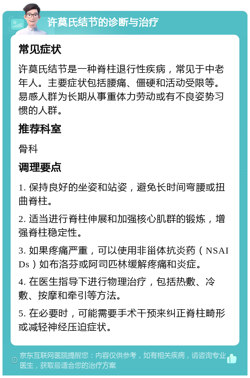 许莫氏结节的诊断与治疗 常见症状 许莫氏结节是一种脊柱退行性疾病，常见于中老年人。主要症状包括腰痛、僵硬和活动受限等。易感人群为长期从事重体力劳动或有不良姿势习惯的人群。 推荐科室 骨科 调理要点 1. 保持良好的坐姿和站姿，避免长时间弯腰或扭曲脊柱。 2. 适当进行脊柱伸展和加强核心肌群的锻炼，增强脊柱稳定性。 3. 如果疼痛严重，可以使用非甾体抗炎药（NSAIDs）如布洛芬或阿司匹林缓解疼痛和炎症。 4. 在医生指导下进行物理治疗，包括热敷、冷敷、按摩和牵引等方法。 5. 在必要时，可能需要手术干预来纠正脊柱畸形或减轻神经压迫症状。