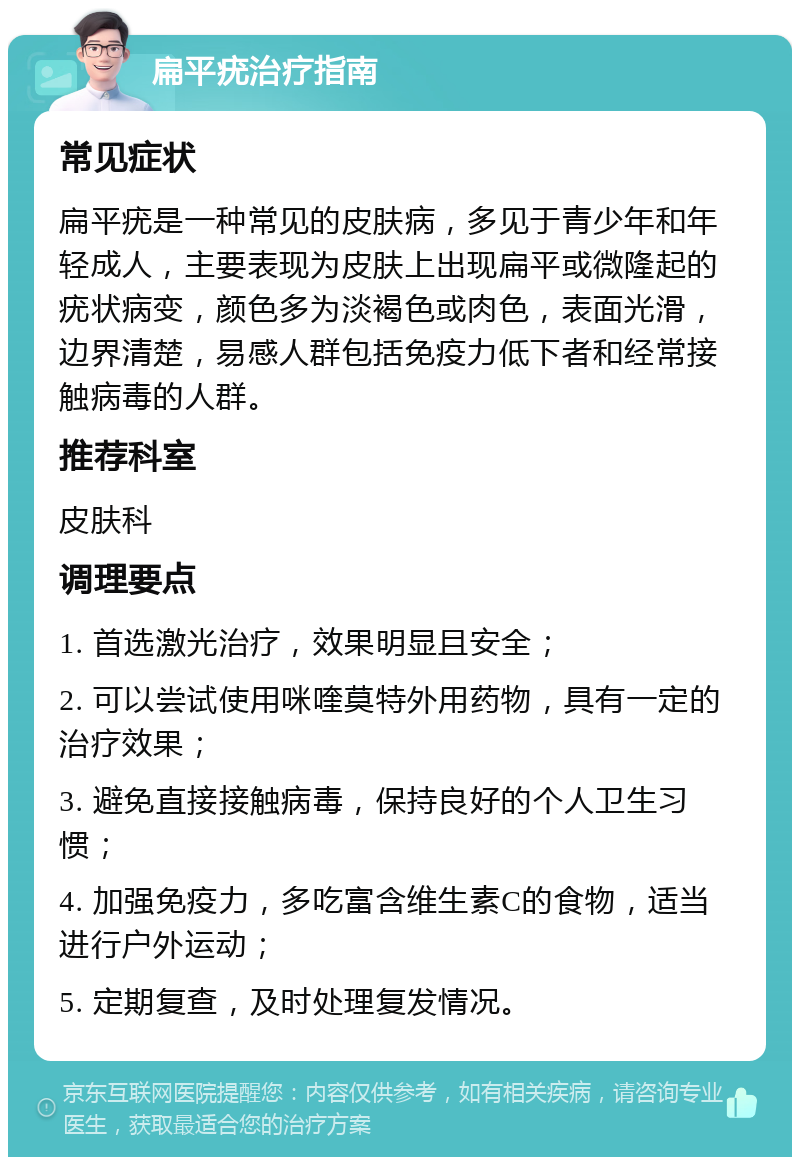 扁平疣治疗指南 常见症状 扁平疣是一种常见的皮肤病，多见于青少年和年轻成人，主要表现为皮肤上出现扁平或微隆起的疣状病变，颜色多为淡褐色或肉色，表面光滑，边界清楚，易感人群包括免疫力低下者和经常接触病毒的人群。 推荐科室 皮肤科 调理要点 1. 首选激光治疗，效果明显且安全； 2. 可以尝试使用咪喹莫特外用药物，具有一定的治疗效果； 3. 避免直接接触病毒，保持良好的个人卫生习惯； 4. 加强免疫力，多吃富含维生素C的食物，适当进行户外运动； 5. 定期复查，及时处理复发情况。