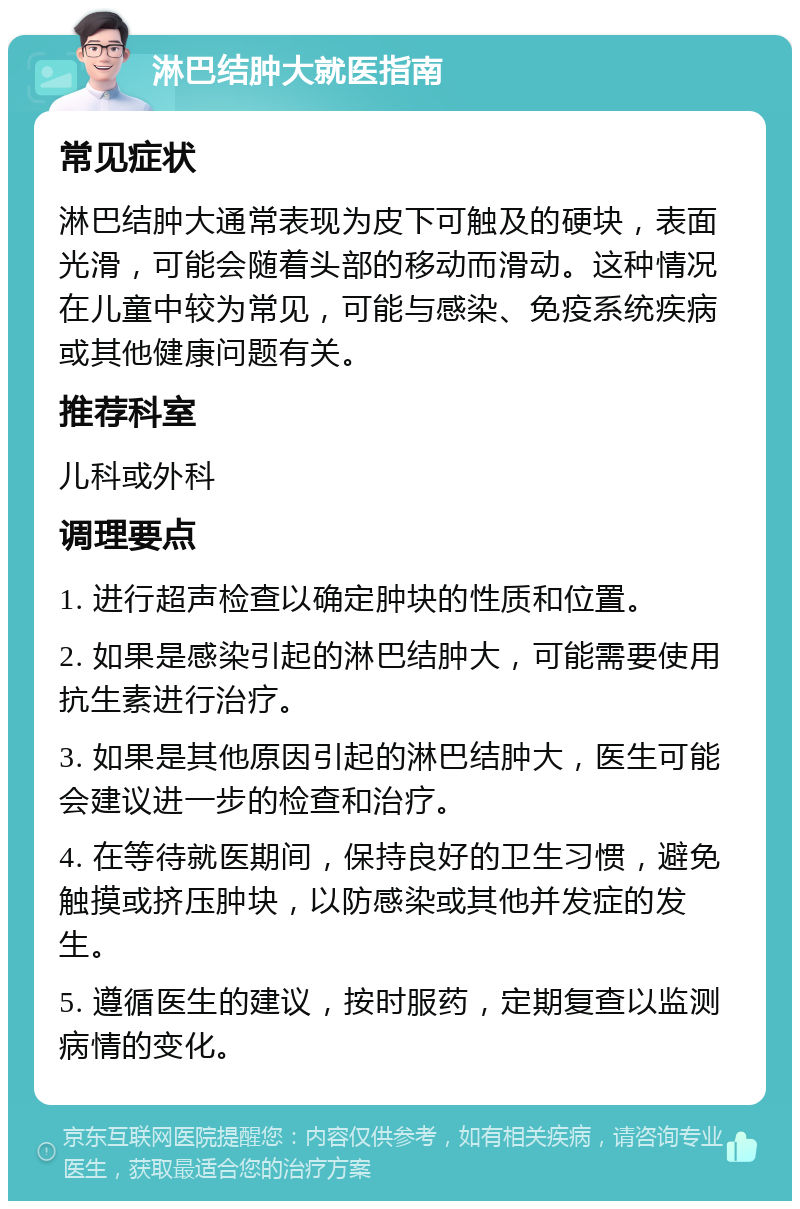 淋巴结肿大就医指南 常见症状 淋巴结肿大通常表现为皮下可触及的硬块，表面光滑，可能会随着头部的移动而滑动。这种情况在儿童中较为常见，可能与感染、免疫系统疾病或其他健康问题有关。 推荐科室 儿科或外科 调理要点 1. 进行超声检查以确定肿块的性质和位置。 2. 如果是感染引起的淋巴结肿大，可能需要使用抗生素进行治疗。 3. 如果是其他原因引起的淋巴结肿大，医生可能会建议进一步的检查和治疗。 4. 在等待就医期间，保持良好的卫生习惯，避免触摸或挤压肿块，以防感染或其他并发症的发生。 5. 遵循医生的建议，按时服药，定期复查以监测病情的变化。