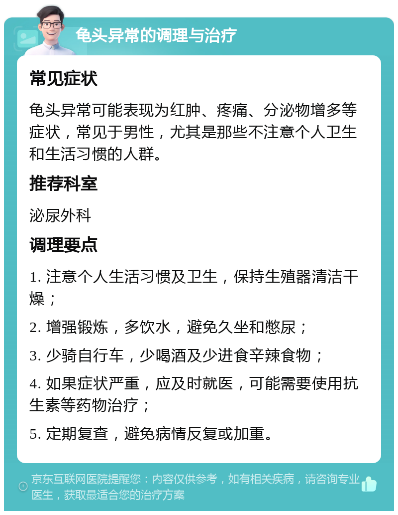 龟头异常的调理与治疗 常见症状 龟头异常可能表现为红肿、疼痛、分泌物增多等症状，常见于男性，尤其是那些不注意个人卫生和生活习惯的人群。 推荐科室 泌尿外科 调理要点 1. 注意个人生活习惯及卫生，保持生殖器清洁干燥； 2. 增强锻炼，多饮水，避免久坐和憋尿； 3. 少骑自行车，少喝酒及少进食辛辣食物； 4. 如果症状严重，应及时就医，可能需要使用抗生素等药物治疗； 5. 定期复查，避免病情反复或加重。