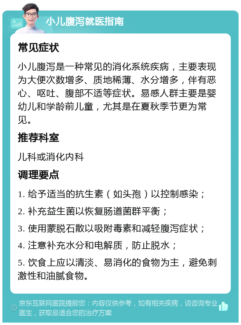 小儿腹泻就医指南 常见症状 小儿腹泻是一种常见的消化系统疾病，主要表现为大便次数增多、质地稀薄、水分增多，伴有恶心、呕吐、腹部不适等症状。易感人群主要是婴幼儿和学龄前儿童，尤其是在夏秋季节更为常见。 推荐科室 儿科或消化内科 调理要点 1. 给予适当的抗生素（如头孢）以控制感染； 2. 补充益生菌以恢复肠道菌群平衡； 3. 使用蒙脱石散以吸附毒素和减轻腹泻症状； 4. 注意补充水分和电解质，防止脱水； 5. 饮食上应以清淡、易消化的食物为主，避免刺激性和油腻食物。