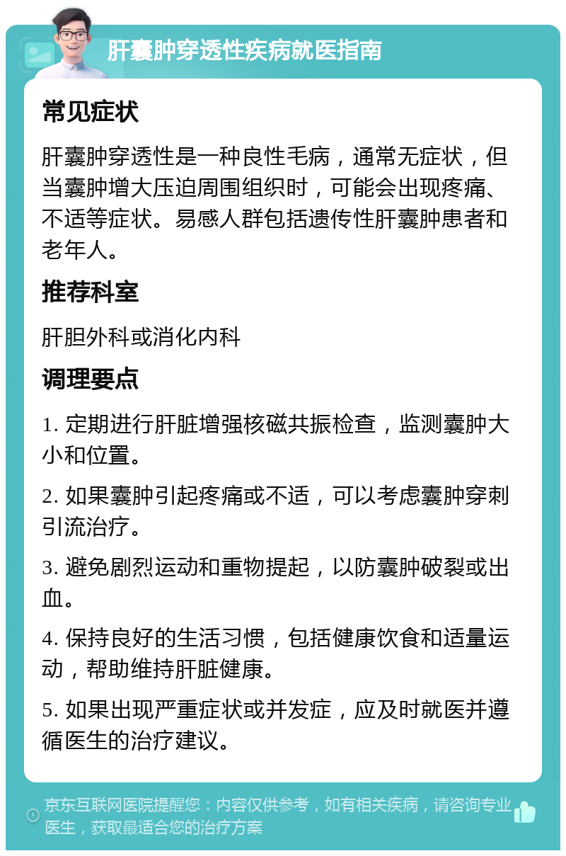 肝囊肿穿透性疾病就医指南 常见症状 肝囊肿穿透性是一种良性毛病，通常无症状，但当囊肿增大压迫周围组织时，可能会出现疼痛、不适等症状。易感人群包括遗传性肝囊肿患者和老年人。 推荐科室 肝胆外科或消化内科 调理要点 1. 定期进行肝脏增强核磁共振检查，监测囊肿大小和位置。 2. 如果囊肿引起疼痛或不适，可以考虑囊肿穿刺引流治疗。 3. 避免剧烈运动和重物提起，以防囊肿破裂或出血。 4. 保持良好的生活习惯，包括健康饮食和适量运动，帮助维持肝脏健康。 5. 如果出现严重症状或并发症，应及时就医并遵循医生的治疗建议。