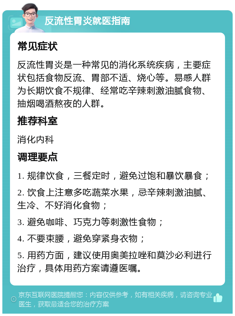 反流性胃炎就医指南 常见症状 反流性胃炎是一种常见的消化系统疾病，主要症状包括食物反流、胃部不适、烧心等。易感人群为长期饮食不规律、经常吃辛辣刺激油腻食物、抽烟喝酒熬夜的人群。 推荐科室 消化内科 调理要点 1. 规律饮食，三餐定时，避免过饱和暴饮暴食； 2. 饮食上注意多吃蔬菜水果，忌辛辣刺激油腻、生冷、不好消化食物； 3. 避免咖啡、巧克力等刺激性食物； 4. 不要束腰，避免穿紧身衣物； 5. 用药方面，建议使用奥美拉唑和莫沙必利进行治疗，具体用药方案请遵医嘱。