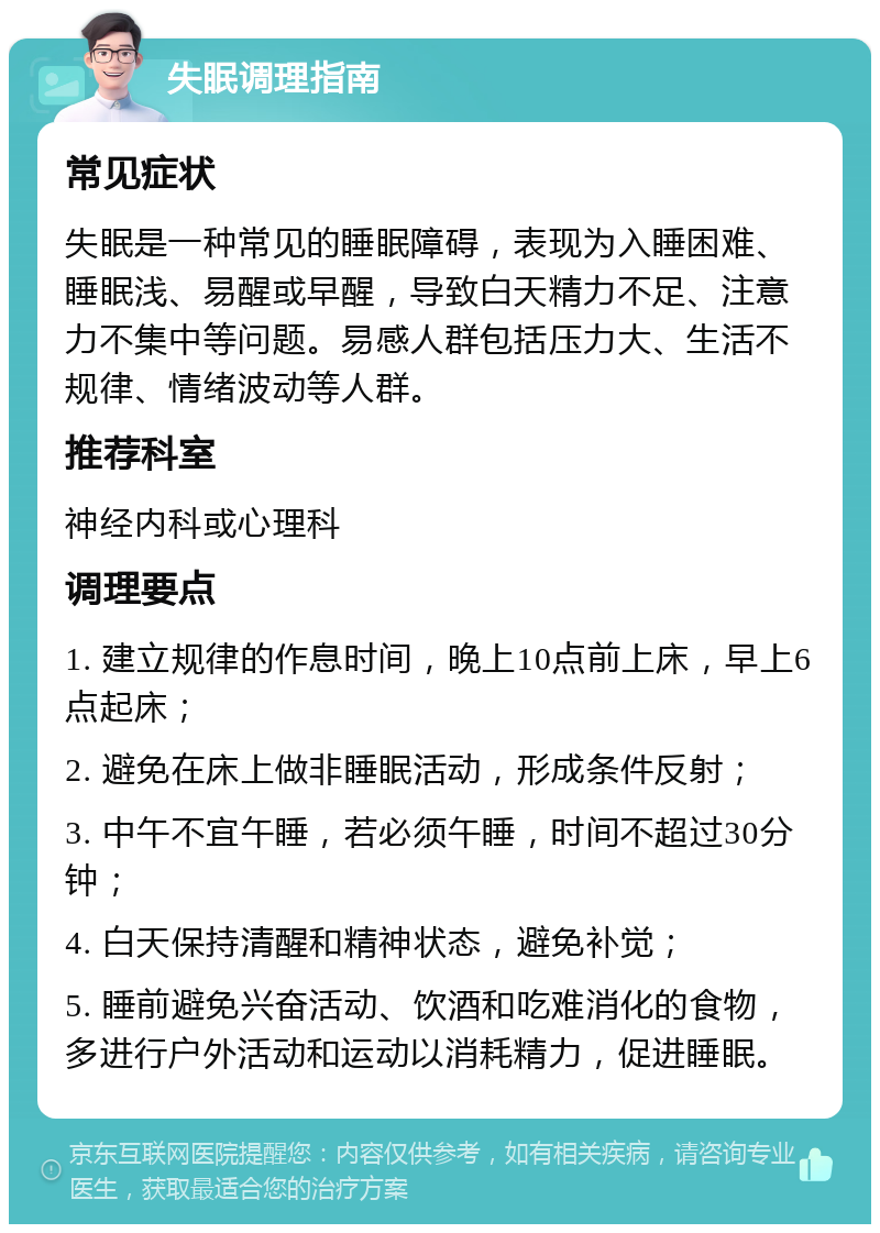 失眠调理指南 常见症状 失眠是一种常见的睡眠障碍，表现为入睡困难、睡眠浅、易醒或早醒，导致白天精力不足、注意力不集中等问题。易感人群包括压力大、生活不规律、情绪波动等人群。 推荐科室 神经内科或心理科 调理要点 1. 建立规律的作息时间，晚上10点前上床，早上6点起床； 2. 避免在床上做非睡眠活动，形成条件反射； 3. 中午不宜午睡，若必须午睡，时间不超过30分钟； 4. 白天保持清醒和精神状态，避免补觉； 5. 睡前避免兴奋活动、饮酒和吃难消化的食物，多进行户外活动和运动以消耗精力，促进睡眠。