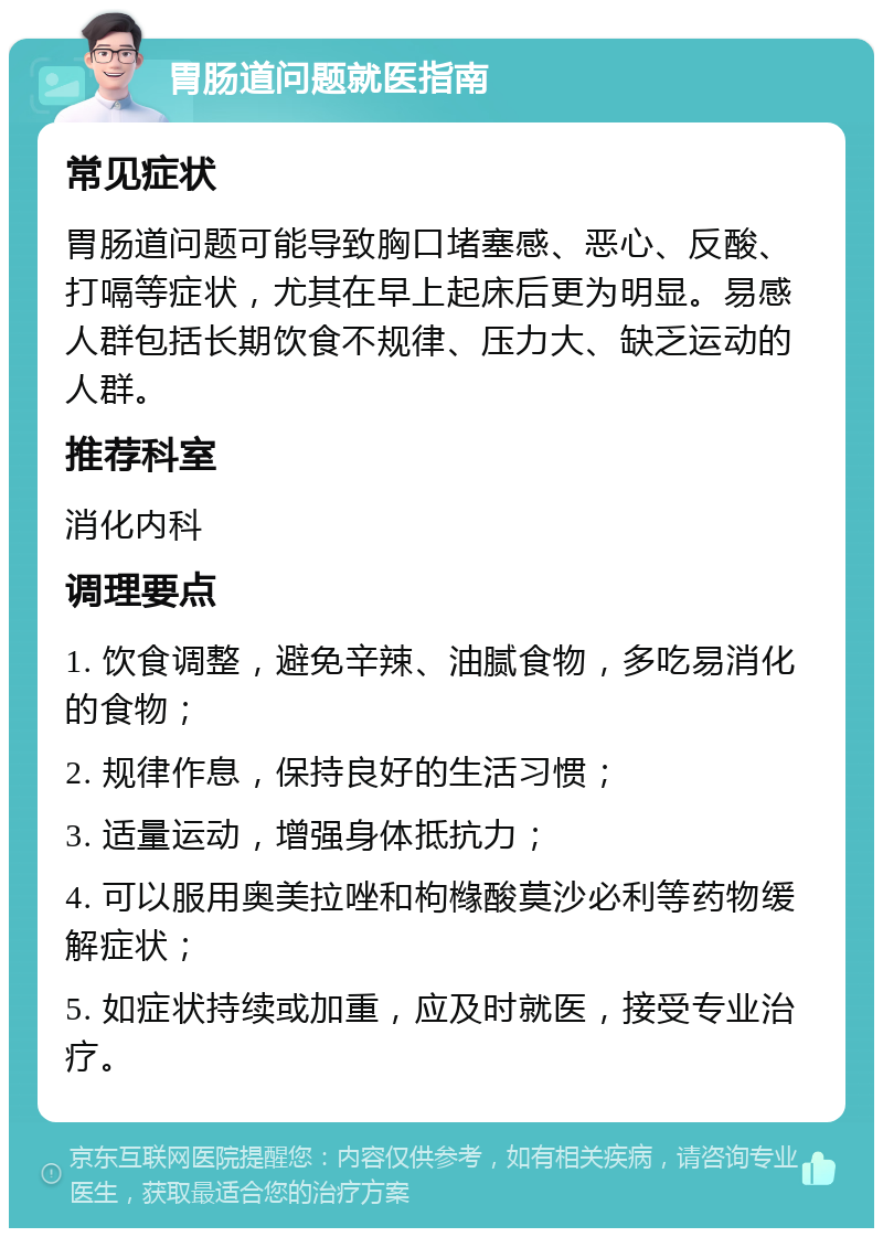 胃肠道问题就医指南 常见症状 胃肠道问题可能导致胸口堵塞感、恶心、反酸、打嗝等症状，尤其在早上起床后更为明显。易感人群包括长期饮食不规律、压力大、缺乏运动的人群。 推荐科室 消化内科 调理要点 1. 饮食调整，避免辛辣、油腻食物，多吃易消化的食物； 2. 规律作息，保持良好的生活习惯； 3. 适量运动，增强身体抵抗力； 4. 可以服用奥美拉唑和枸橼酸莫沙必利等药物缓解症状； 5. 如症状持续或加重，应及时就医，接受专业治疗。