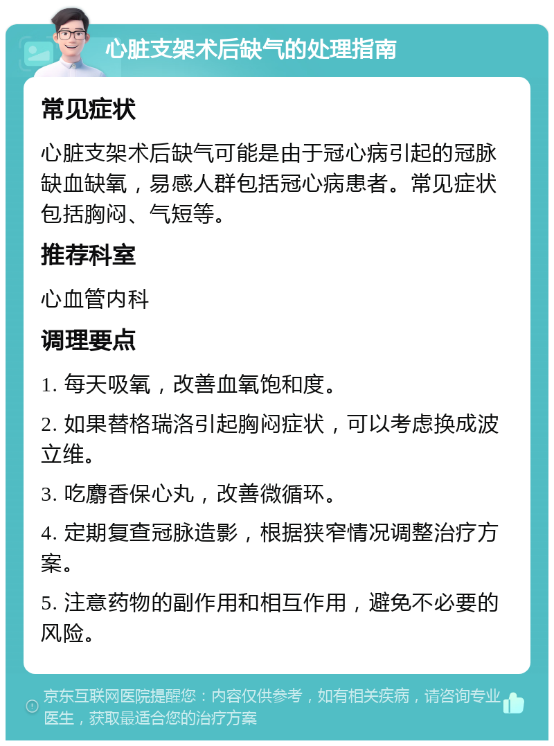 心脏支架术后缺气的处理指南 常见症状 心脏支架术后缺气可能是由于冠心病引起的冠脉缺血缺氧，易感人群包括冠心病患者。常见症状包括胸闷、气短等。 推荐科室 心血管内科 调理要点 1. 每天吸氧，改善血氧饱和度。 2. 如果替格瑞洛引起胸闷症状，可以考虑换成波立维。 3. 吃麝香保心丸，改善微循环。 4. 定期复查冠脉造影，根据狭窄情况调整治疗方案。 5. 注意药物的副作用和相互作用，避免不必要的风险。