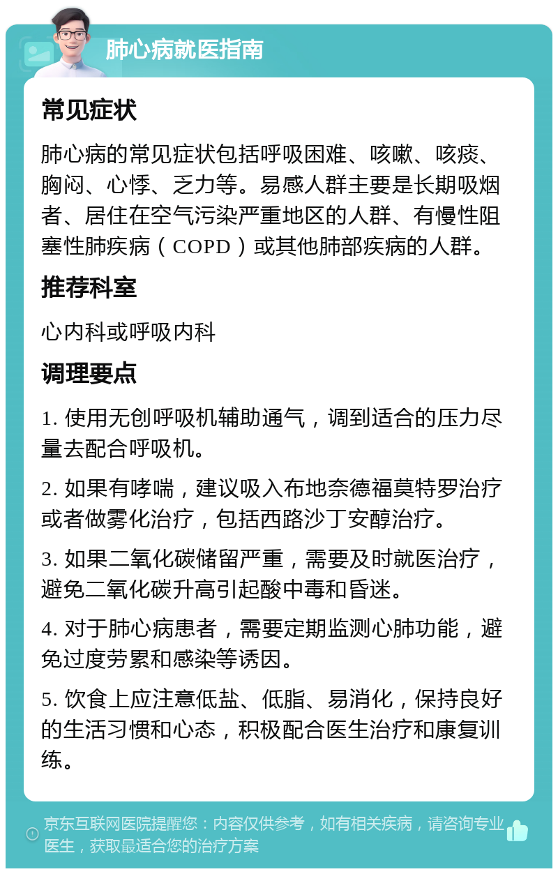 肺心病就医指南 常见症状 肺心病的常见症状包括呼吸困难、咳嗽、咳痰、胸闷、心悸、乏力等。易感人群主要是长期吸烟者、居住在空气污染严重地区的人群、有慢性阻塞性肺疾病（COPD）或其他肺部疾病的人群。 推荐科室 心内科或呼吸内科 调理要点 1. 使用无创呼吸机辅助通气，调到适合的压力尽量去配合呼吸机。 2. 如果有哮喘，建议吸入布地奈德福莫特罗治疗或者做雾化治疗，包括西路沙丁安醇治疗。 3. 如果二氧化碳储留严重，需要及时就医治疗，避免二氧化碳升高引起酸中毒和昏迷。 4. 对于肺心病患者，需要定期监测心肺功能，避免过度劳累和感染等诱因。 5. 饮食上应注意低盐、低脂、易消化，保持良好的生活习惯和心态，积极配合医生治疗和康复训练。