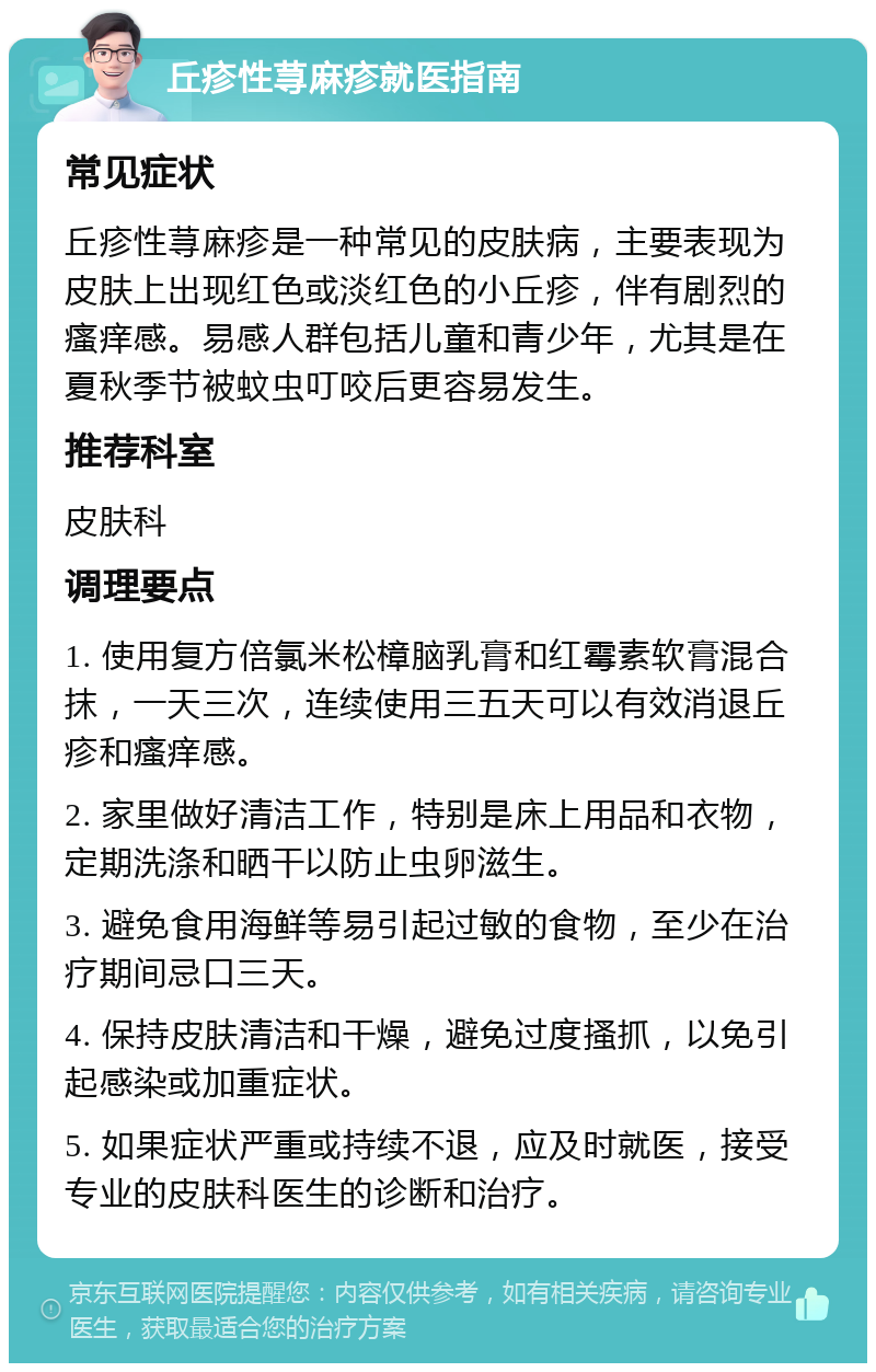 丘疹性荨麻疹就医指南 常见症状 丘疹性荨麻疹是一种常见的皮肤病，主要表现为皮肤上出现红色或淡红色的小丘疹，伴有剧烈的瘙痒感。易感人群包括儿童和青少年，尤其是在夏秋季节被蚊虫叮咬后更容易发生。 推荐科室 皮肤科 调理要点 1. 使用复方倍氯米松樟脑乳膏和红霉素软膏混合抹，一天三次，连续使用三五天可以有效消退丘疹和瘙痒感。 2. 家里做好清洁工作，特别是床上用品和衣物，定期洗涤和晒干以防止虫卵滋生。 3. 避免食用海鲜等易引起过敏的食物，至少在治疗期间忌口三天。 4. 保持皮肤清洁和干燥，避免过度搔抓，以免引起感染或加重症状。 5. 如果症状严重或持续不退，应及时就医，接受专业的皮肤科医生的诊断和治疗。