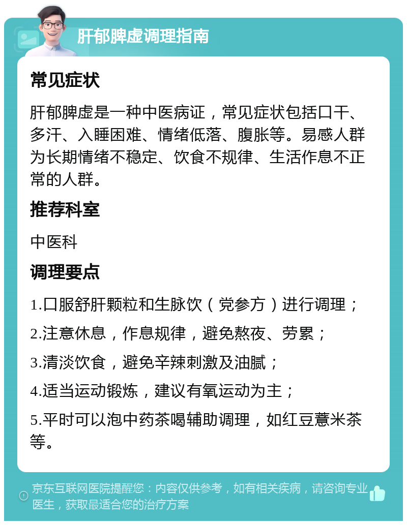 肝郁脾虚调理指南 常见症状 肝郁脾虚是一种中医病证，常见症状包括口干、多汗、入睡困难、情绪低落、腹胀等。易感人群为长期情绪不稳定、饮食不规律、生活作息不正常的人群。 推荐科室 中医科 调理要点 1.口服舒肝颗粒和生脉饮（党参方）进行调理； 2.注意休息，作息规律，避免熬夜、劳累； 3.清淡饮食，避免辛辣刺激及油腻； 4.适当运动锻炼，建议有氧运动为主； 5.平时可以泡中药茶喝辅助调理，如红豆薏米茶等。