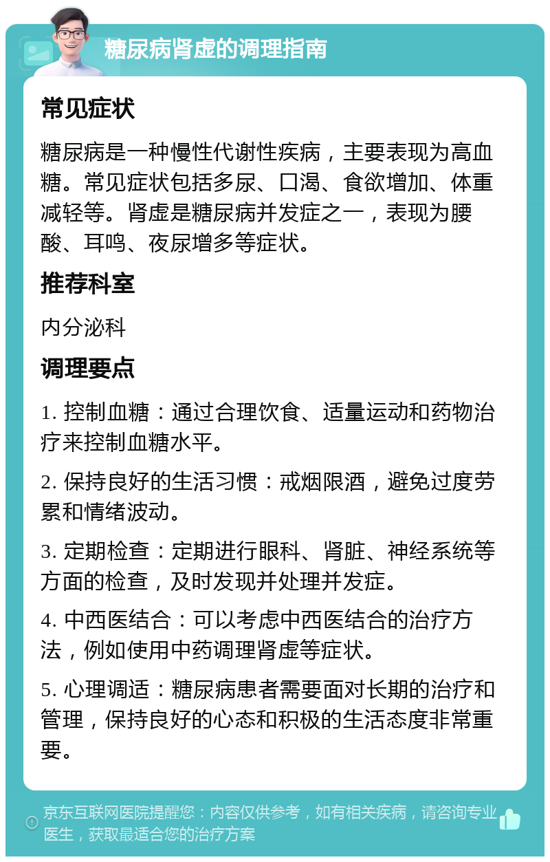 糖尿病肾虚的调理指南 常见症状 糖尿病是一种慢性代谢性疾病，主要表现为高血糖。常见症状包括多尿、口渴、食欲增加、体重减轻等。肾虚是糖尿病并发症之一，表现为腰酸、耳鸣、夜尿增多等症状。 推荐科室 内分泌科 调理要点 1. 控制血糖：通过合理饮食、适量运动和药物治疗来控制血糖水平。 2. 保持良好的生活习惯：戒烟限酒，避免过度劳累和情绪波动。 3. 定期检查：定期进行眼科、肾脏、神经系统等方面的检查，及时发现并处理并发症。 4. 中西医结合：可以考虑中西医结合的治疗方法，例如使用中药调理肾虚等症状。 5. 心理调适：糖尿病患者需要面对长期的治疗和管理，保持良好的心态和积极的生活态度非常重要。