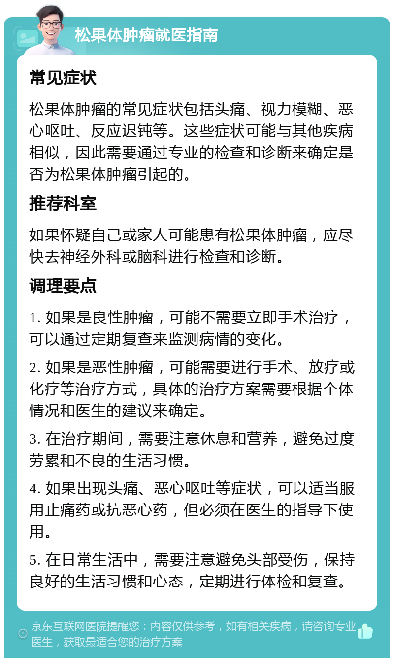 松果体肿瘤就医指南 常见症状 松果体肿瘤的常见症状包括头痛、视力模糊、恶心呕吐、反应迟钝等。这些症状可能与其他疾病相似，因此需要通过专业的检查和诊断来确定是否为松果体肿瘤引起的。 推荐科室 如果怀疑自己或家人可能患有松果体肿瘤，应尽快去神经外科或脑科进行检查和诊断。 调理要点 1. 如果是良性肿瘤，可能不需要立即手术治疗，可以通过定期复查来监测病情的变化。 2. 如果是恶性肿瘤，可能需要进行手术、放疗或化疗等治疗方式，具体的治疗方案需要根据个体情况和医生的建议来确定。 3. 在治疗期间，需要注意休息和营养，避免过度劳累和不良的生活习惯。 4. 如果出现头痛、恶心呕吐等症状，可以适当服用止痛药或抗恶心药，但必须在医生的指导下使用。 5. 在日常生活中，需要注意避免头部受伤，保持良好的生活习惯和心态，定期进行体检和复查。