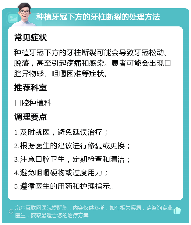 种植牙冠下方的牙柱断裂的处理方法 常见症状 种植牙冠下方的牙柱断裂可能会导致牙冠松动、脱落，甚至引起疼痛和感染。患者可能会出现口腔异物感、咀嚼困难等症状。 推荐科室 口腔种植科 调理要点 1.及时就医，避免延误治疗； 2.根据医生的建议进行修复或更换； 3.注意口腔卫生，定期检查和清洁； 4.避免咀嚼硬物或过度用力； 5.遵循医生的用药和护理指示。