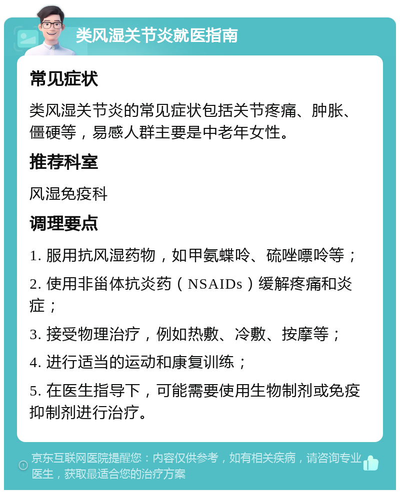 类风湿关节炎就医指南 常见症状 类风湿关节炎的常见症状包括关节疼痛、肿胀、僵硬等，易感人群主要是中老年女性。 推荐科室 风湿免疫科 调理要点 1. 服用抗风湿药物，如甲氨蝶呤、硫唑嘌呤等； 2. 使用非甾体抗炎药（NSAIDs）缓解疼痛和炎症； 3. 接受物理治疗，例如热敷、冷敷、按摩等； 4. 进行适当的运动和康复训练； 5. 在医生指导下，可能需要使用生物制剂或免疫抑制剂进行治疗。