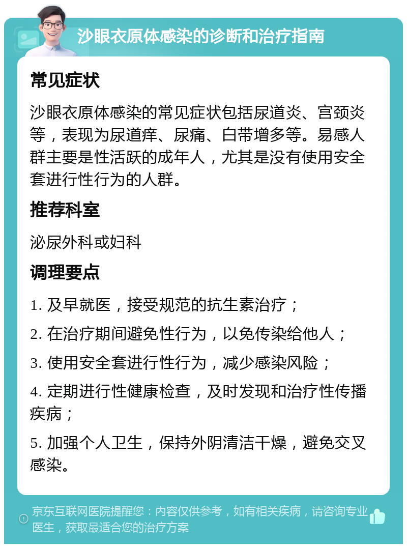 沙眼衣原体感染的诊断和治疗指南 常见症状 沙眼衣原体感染的常见症状包括尿道炎、宫颈炎等，表现为尿道痒、尿痛、白带增多等。易感人群主要是性活跃的成年人，尤其是没有使用安全套进行性行为的人群。 推荐科室 泌尿外科或妇科 调理要点 1. 及早就医，接受规范的抗生素治疗； 2. 在治疗期间避免性行为，以免传染给他人； 3. 使用安全套进行性行为，减少感染风险； 4. 定期进行性健康检查，及时发现和治疗性传播疾病； 5. 加强个人卫生，保持外阴清洁干燥，避免交叉感染。