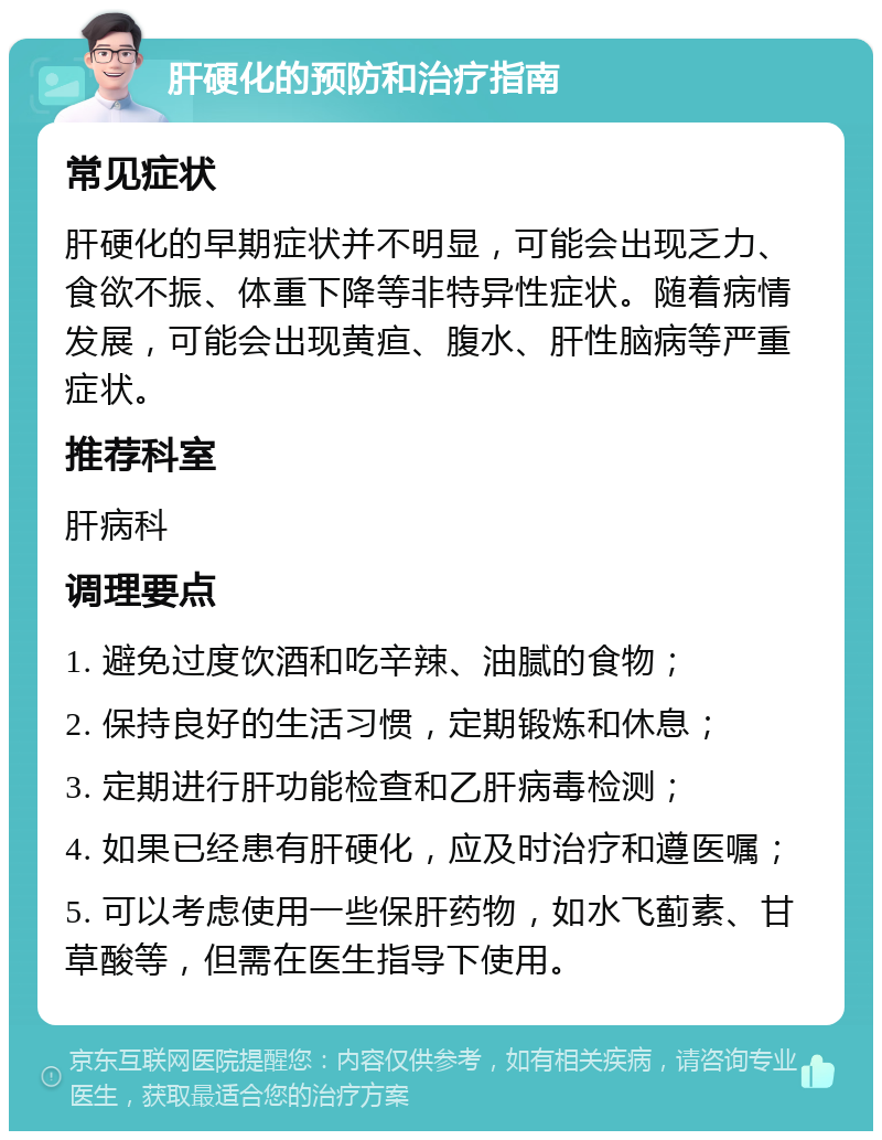 肝硬化的预防和治疗指南 常见症状 肝硬化的早期症状并不明显，可能会出现乏力、食欲不振、体重下降等非特异性症状。随着病情发展，可能会出现黄疸、腹水、肝性脑病等严重症状。 推荐科室 肝病科 调理要点 1. 避免过度饮酒和吃辛辣、油腻的食物； 2. 保持良好的生活习惯，定期锻炼和休息； 3. 定期进行肝功能检查和乙肝病毒检测； 4. 如果已经患有肝硬化，应及时治疗和遵医嘱； 5. 可以考虑使用一些保肝药物，如水飞蓟素、甘草酸等，但需在医生指导下使用。