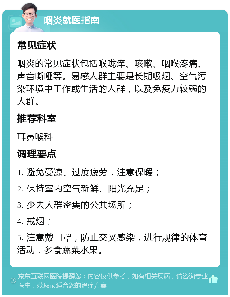 咽炎就医指南 常见症状 咽炎的常见症状包括喉咙痒、咳嗽、咽喉疼痛、声音嘶哑等。易感人群主要是长期吸烟、空气污染环境中工作或生活的人群，以及免疫力较弱的人群。 推荐科室 耳鼻喉科 调理要点 1. 避免受凉、过度疲劳，注意保暖； 2. 保持室内空气新鲜、阳光充足； 3. 少去人群密集的公共场所； 4. 戒烟； 5. 注意戴口罩，防止交叉感染，进行规律的体育活动，多食蔬菜水果。