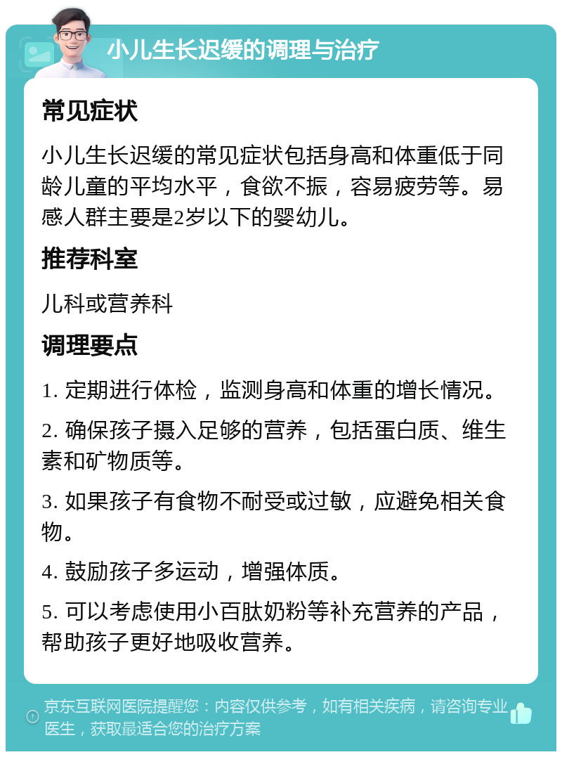 小儿生长迟缓的调理与治疗 常见症状 小儿生长迟缓的常见症状包括身高和体重低于同龄儿童的平均水平，食欲不振，容易疲劳等。易感人群主要是2岁以下的婴幼儿。 推荐科室 儿科或营养科 调理要点 1. 定期进行体检，监测身高和体重的增长情况。 2. 确保孩子摄入足够的营养，包括蛋白质、维生素和矿物质等。 3. 如果孩子有食物不耐受或过敏，应避免相关食物。 4. 鼓励孩子多运动，增强体质。 5. 可以考虑使用小百肽奶粉等补充营养的产品，帮助孩子更好地吸收营养。