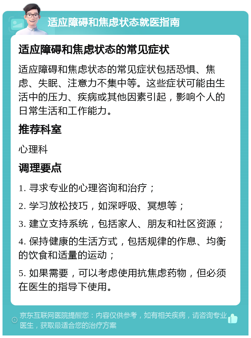 适应障碍和焦虑状态就医指南 适应障碍和焦虑状态的常见症状 适应障碍和焦虑状态的常见症状包括恐惧、焦虑、失眠、注意力不集中等。这些症状可能由生活中的压力、疾病或其他因素引起，影响个人的日常生活和工作能力。 推荐科室 心理科 调理要点 1. 寻求专业的心理咨询和治疗； 2. 学习放松技巧，如深呼吸、冥想等； 3. 建立支持系统，包括家人、朋友和社区资源； 4. 保持健康的生活方式，包括规律的作息、均衡的饮食和适量的运动； 5. 如果需要，可以考虑使用抗焦虑药物，但必须在医生的指导下使用。