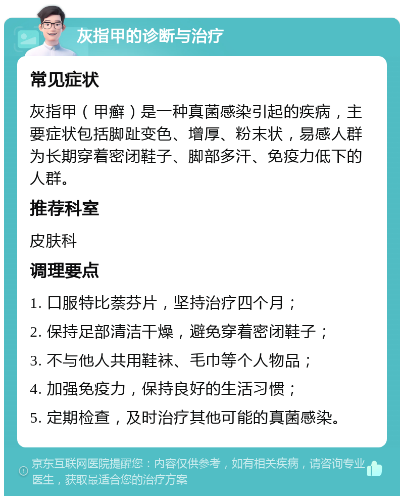 灰指甲的诊断与治疗 常见症状 灰指甲（甲癣）是一种真菌感染引起的疾病，主要症状包括脚趾变色、增厚、粉末状，易感人群为长期穿着密闭鞋子、脚部多汗、免疫力低下的人群。 推荐科室 皮肤科 调理要点 1. 口服特比萘芬片，坚持治疗四个月； 2. 保持足部清洁干燥，避免穿着密闭鞋子； 3. 不与他人共用鞋袜、毛巾等个人物品； 4. 加强免疫力，保持良好的生活习惯； 5. 定期检查，及时治疗其他可能的真菌感染。