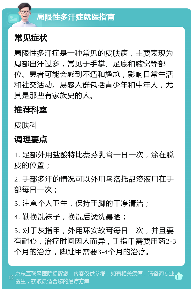 局限性多汗症就医指南 常见症状 局限性多汗症是一种常见的皮肤病，主要表现为局部出汗过多，常见于手掌、足底和腋窝等部位。患者可能会感到不适和尴尬，影响日常生活和社交活动。易感人群包括青少年和中年人，尤其是那些有家族史的人。 推荐科室 皮肤科 调理要点 1. 足部外用盐酸特比萘芬乳膏一日一次，涂在脱皮的位置； 2. 手部多汗的情况可以外用乌洛托品溶液用在手部每日一次； 3. 注意个人卫生，保持手脚的干净清洁； 4. 勤换洗袜子，换洗后烫洗暴晒； 5. 对于灰指甲，外用环安软膏每日一次，并且要有耐心，治疗时间因人而异，手指甲需要用药2-3个月的治疗，脚趾甲需要3-4个月的治疗。