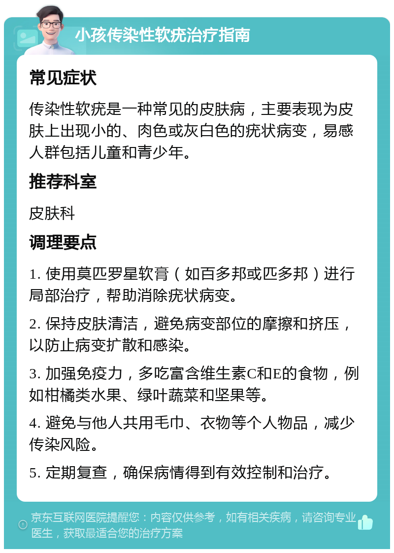 小孩传染性软疣治疗指南 常见症状 传染性软疣是一种常见的皮肤病，主要表现为皮肤上出现小的、肉色或灰白色的疣状病变，易感人群包括儿童和青少年。 推荐科室 皮肤科 调理要点 1. 使用莫匹罗星软膏（如百多邦或匹多邦）进行局部治疗，帮助消除疣状病变。 2. 保持皮肤清洁，避免病变部位的摩擦和挤压，以防止病变扩散和感染。 3. 加强免疫力，多吃富含维生素C和E的食物，例如柑橘类水果、绿叶蔬菜和坚果等。 4. 避免与他人共用毛巾、衣物等个人物品，减少传染风险。 5. 定期复查，确保病情得到有效控制和治疗。