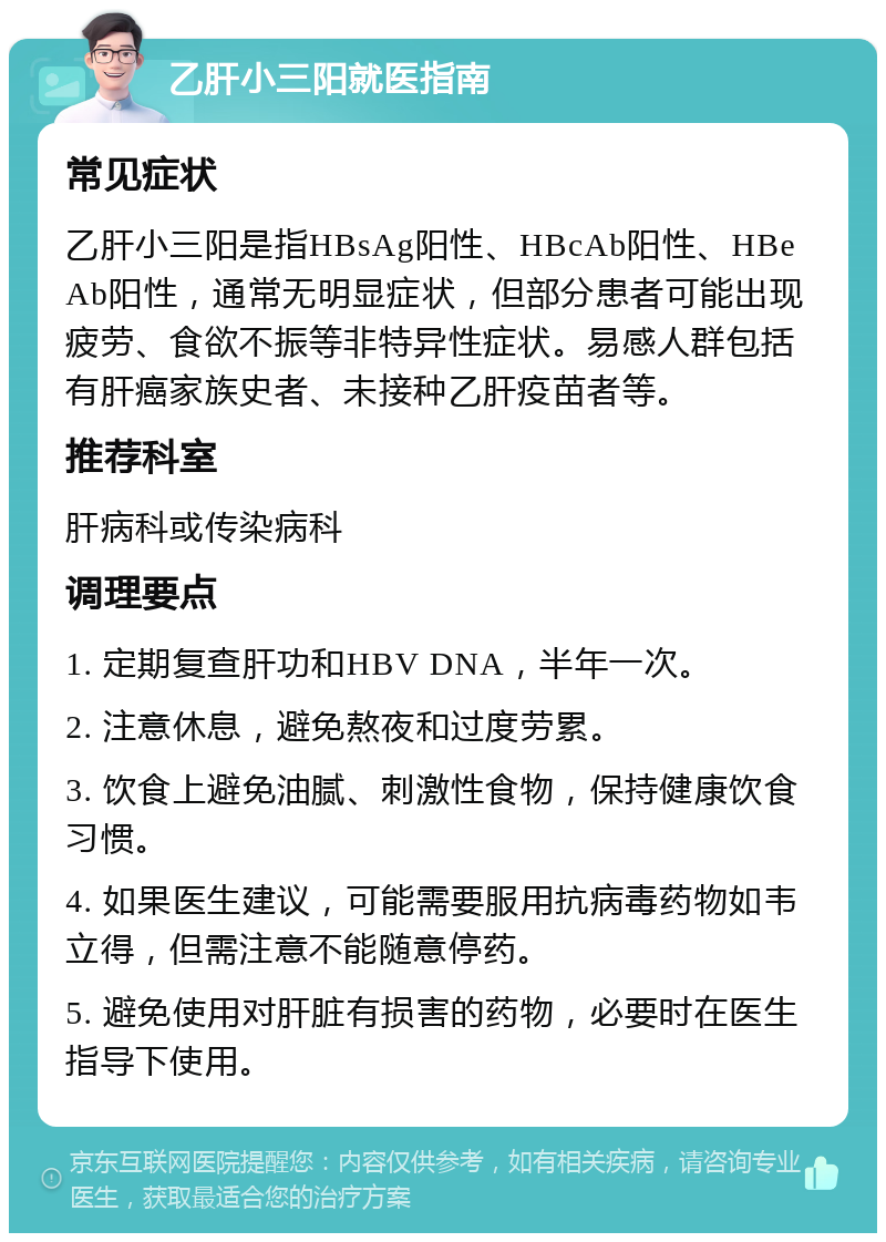 乙肝小三阳就医指南 常见症状 乙肝小三阳是指HBsAg阳性、HBcAb阳性、HBeAb阳性，通常无明显症状，但部分患者可能出现疲劳、食欲不振等非特异性症状。易感人群包括有肝癌家族史者、未接种乙肝疫苗者等。 推荐科室 肝病科或传染病科 调理要点 1. 定期复查肝功和HBV DNA，半年一次。 2. 注意休息，避免熬夜和过度劳累。 3. 饮食上避免油腻、刺激性食物，保持健康饮食习惯。 4. 如果医生建议，可能需要服用抗病毒药物如韦立得，但需注意不能随意停药。 5. 避免使用对肝脏有损害的药物，必要时在医生指导下使用。