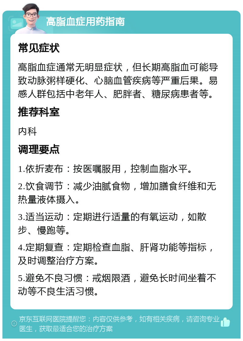 高脂血症用药指南 常见症状 高脂血症通常无明显症状，但长期高脂血可能导致动脉粥样硬化、心脑血管疾病等严重后果。易感人群包括中老年人、肥胖者、糖尿病患者等。 推荐科室 内科 调理要点 1.依折麦布：按医嘱服用，控制血脂水平。 2.饮食调节：减少油腻食物，增加膳食纤维和无热量液体摄入。 3.适当运动：定期进行适量的有氧运动，如散步、慢跑等。 4.定期复查：定期检查血脂、肝肾功能等指标，及时调整治疗方案。 5.避免不良习惯：戒烟限酒，避免长时间坐着不动等不良生活习惯。