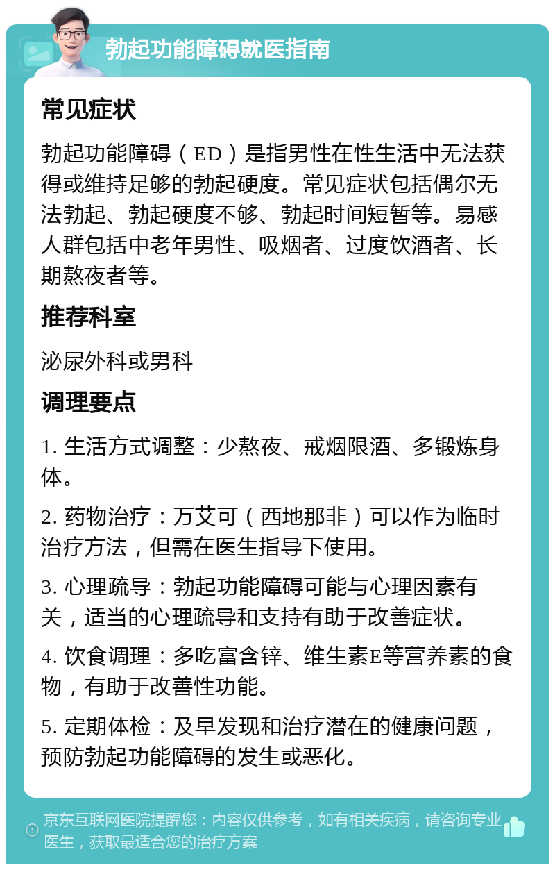 勃起功能障碍就医指南 常见症状 勃起功能障碍（ED）是指男性在性生活中无法获得或维持足够的勃起硬度。常见症状包括偶尔无法勃起、勃起硬度不够、勃起时间短暂等。易感人群包括中老年男性、吸烟者、过度饮酒者、长期熬夜者等。 推荐科室 泌尿外科或男科 调理要点 1. 生活方式调整：少熬夜、戒烟限酒、多锻炼身体。 2. 药物治疗：万艾可（西地那非）可以作为临时治疗方法，但需在医生指导下使用。 3. 心理疏导：勃起功能障碍可能与心理因素有关，适当的心理疏导和支持有助于改善症状。 4. 饮食调理：多吃富含锌、维生素E等营养素的食物，有助于改善性功能。 5. 定期体检：及早发现和治疗潜在的健康问题，预防勃起功能障碍的发生或恶化。