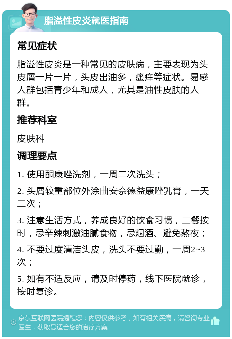 脂溢性皮炎就医指南 常见症状 脂溢性皮炎是一种常见的皮肤病，主要表现为头皮屑一片一片，头皮出油多，瘙痒等症状。易感人群包括青少年和成人，尤其是油性皮肤的人群。 推荐科室 皮肤科 调理要点 1. 使用酮康唑洗剂，一周二次洗头； 2. 头屑较重部位外涂曲安奈德益康唑乳膏，一天二次； 3. 注意生活方式，养成良好的饮食习惯，三餐按时，忌辛辣刺激油腻食物，忌烟酒、避免熬夜； 4. 不要过度清洁头皮，洗头不要过勤，一周2~3次； 5. 如有不适反应，请及时停药，线下医院就诊，按时复诊。