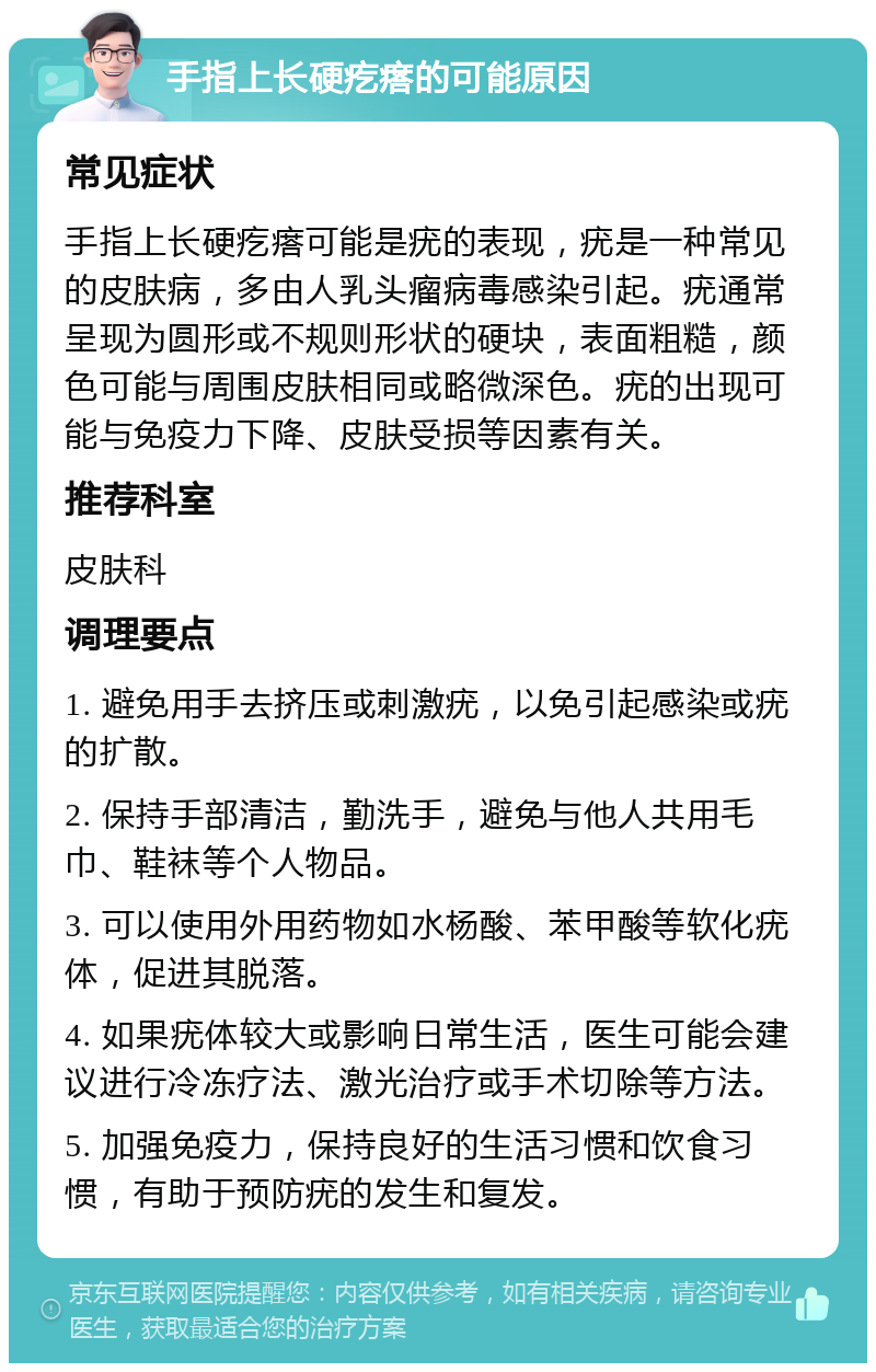 手指上长硬疙瘩的可能原因 常见症状 手指上长硬疙瘩可能是疣的表现，疣是一种常见的皮肤病，多由人乳头瘤病毒感染引起。疣通常呈现为圆形或不规则形状的硬块，表面粗糙，颜色可能与周围皮肤相同或略微深色。疣的出现可能与免疫力下降、皮肤受损等因素有关。 推荐科室 皮肤科 调理要点 1. 避免用手去挤压或刺激疣，以免引起感染或疣的扩散。 2. 保持手部清洁，勤洗手，避免与他人共用毛巾、鞋袜等个人物品。 3. 可以使用外用药物如水杨酸、苯甲酸等软化疣体，促进其脱落。 4. 如果疣体较大或影响日常生活，医生可能会建议进行冷冻疗法、激光治疗或手术切除等方法。 5. 加强免疫力，保持良好的生活习惯和饮食习惯，有助于预防疣的发生和复发。