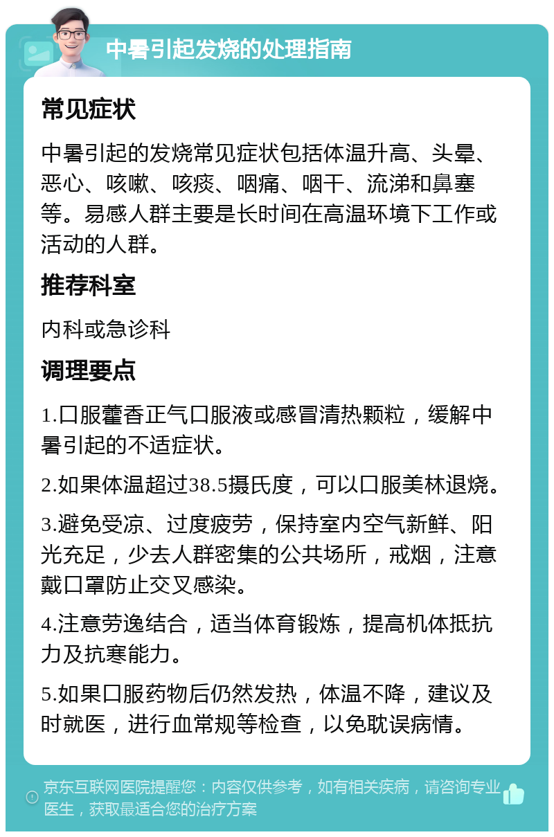 中暑引起发烧的处理指南 常见症状 中暑引起的发烧常见症状包括体温升高、头晕、恶心、咳嗽、咳痰、咽痛、咽干、流涕和鼻塞等。易感人群主要是长时间在高温环境下工作或活动的人群。 推荐科室 内科或急诊科 调理要点 1.口服藿香正气口服液或感冒清热颗粒，缓解中暑引起的不适症状。 2.如果体温超过38.5摄氏度，可以口服美林退烧。 3.避免受凉、过度疲劳，保持室内空气新鲜、阳光充足，少去人群密集的公共场所，戒烟，注意戴口罩防止交叉感染。 4.注意劳逸结合，适当体育锻炼，提高机体抵抗力及抗寒能力。 5.如果口服药物后仍然发热，体温不降，建议及时就医，进行血常规等检查，以免耽误病情。