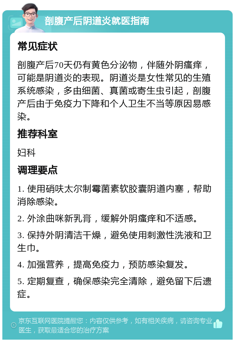 剖腹产后阴道炎就医指南 常见症状 剖腹产后70天仍有黄色分泌物，伴随外阴瘙痒，可能是阴道炎的表现。阴道炎是女性常见的生殖系统感染，多由细菌、真菌或寄生虫引起，剖腹产后由于免疫力下降和个人卫生不当等原因易感染。 推荐科室 妇科 调理要点 1. 使用硝呋太尔制霉菌素软胶囊阴道内塞，帮助消除感染。 2. 外涂曲咪新乳膏，缓解外阴瘙痒和不适感。 3. 保持外阴清洁干燥，避免使用刺激性洗液和卫生巾。 4. 加强营养，提高免疫力，预防感染复发。 5. 定期复查，确保感染完全清除，避免留下后遗症。